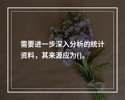 需要进一步深入分析的统计资料，其来源应为()。