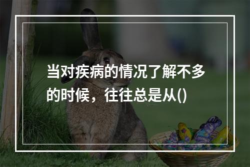 当对疾病的情况了解不多的时候，往往总是从()