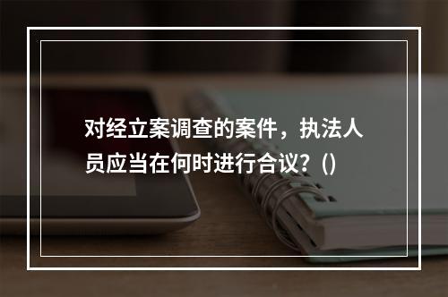 对经立案调查的案件，执法人员应当在何时进行合议？()