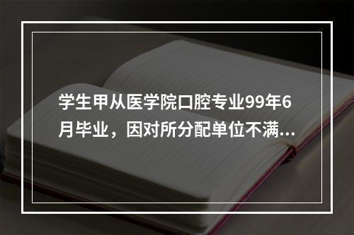 学生甲从医学院口腔专业99年6月毕业，因对所分配单位不满意，