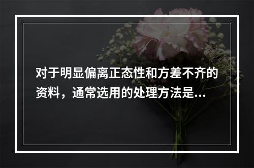 对于明显偏离正态性和方差不齐的资料，通常选用的处理方法是（）