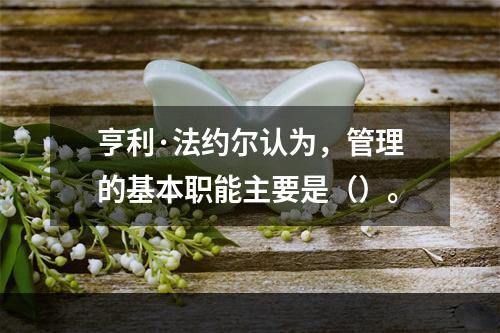 亨利·法约尔认为，管理的基本职能主要是（）。