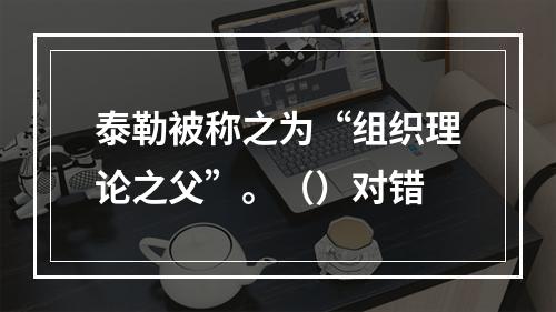 泰勒被称之为“组织理论之父”。（）对错