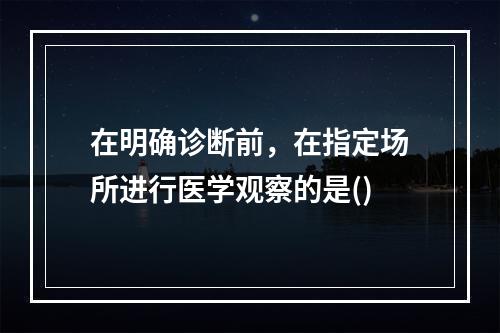 在明确诊断前，在指定场所进行医学观察的是()