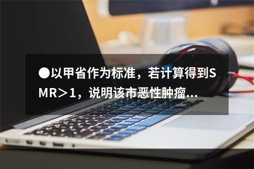 ●以甲省作为标准，若计算得到SMR＞1，说明该市恶性肿瘤()