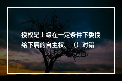 授权是上级在一定条件下委授给下属的自主权。（）对错