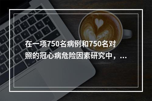 在一项750名病例和750名对照的冠心病危险因素研究中，分别