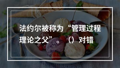 法约尔被称为“管理过程理论之父”。（）对错