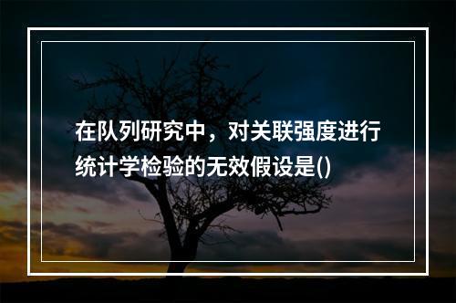 在队列研究中，对关联强度进行统计学检验的无效假设是()