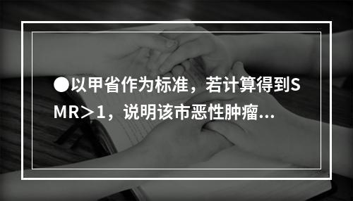 ●以甲省作为标准，若计算得到SMR＞1，说明该市恶性肿瘤（）