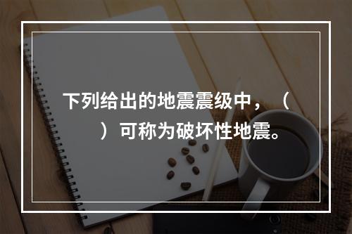 下列给出的地震震级中，（　　）可称为破坏性地震。