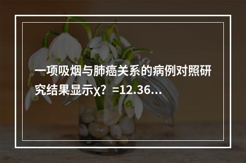 一项吸烟与肺癌关系的病例对照研究结果显示χ？=12.36，p