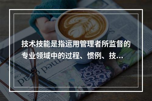 技术技能是指运用管理者所监督的专业领域中的过程、惯例、技术和