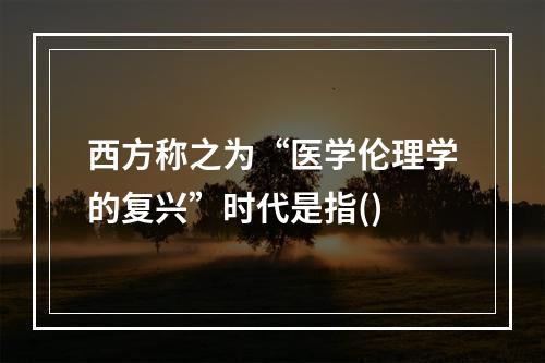 西方称之为“医学伦理学的复兴”时代是指()