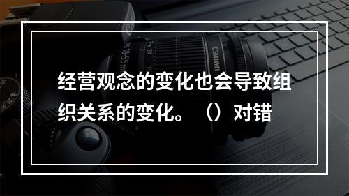 经营观念的变化也会导致组织关系的变化。（）对错