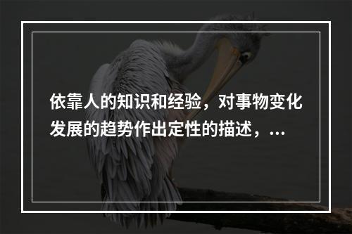 依靠人的知识和经验，对事物变化发展的趋势作出定性的描述，这就