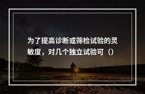 为了提高诊断或筛检试验的灵敏度，对几个独立试验可（）