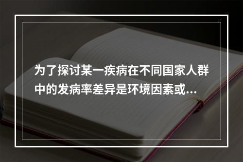 为了探讨某一疾病在不同国家人群中的发病率差异是环境因素或遗传