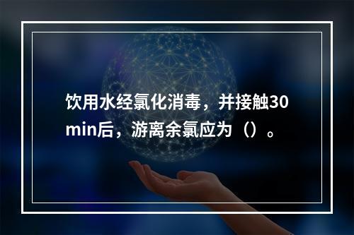 饮用水经氯化消毒，并接触30min后，游离余氯应为（）。