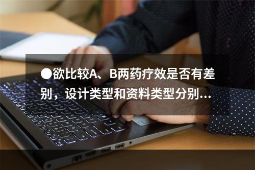 ●欲比较A、B两药疗效是否有差别，设计类型和资料类型分别是(