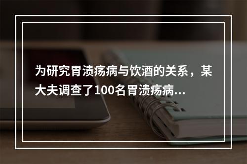 为研究胃溃疡病与饮酒的关系，某大夫调查了100名胃溃疡病人的