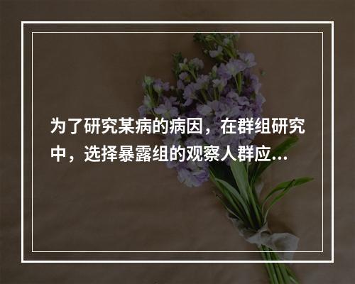 为了研究某病的病因，在群组研究中，选择暴露组的观察人群应是（