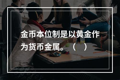 金币本位制是以黄金作为货币金属。（　）