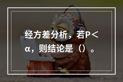 经方差分析，若P＜α，则结论是（）。