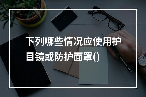 下列哪些情况应使用护目镜或防护面罩()