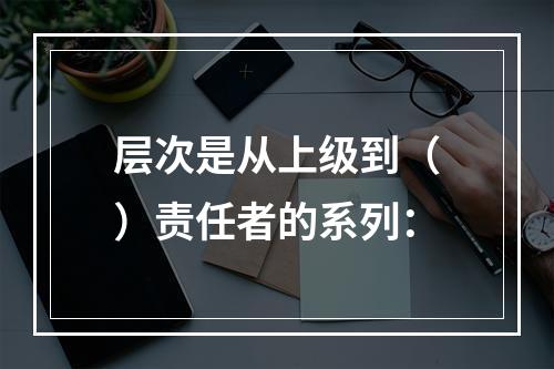 层次是从上级到（）责任者的系列：