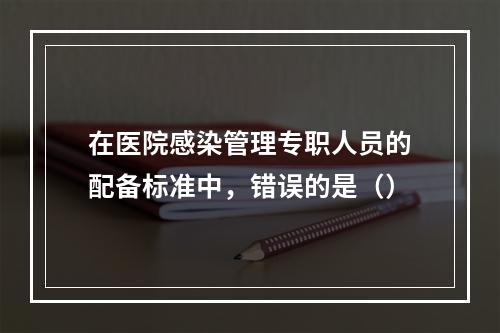 在医院感染管理专职人员的配备标准中，错误的是（）