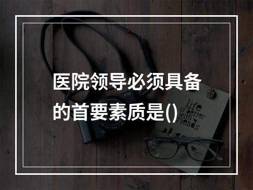 医院领导必须具备的首要素质是()