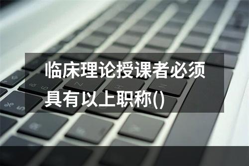 临床理论授课者必须具有以上职称()