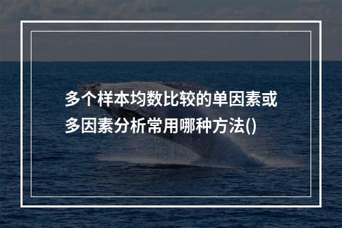 多个样本均数比较的单因素或多因素分析常用哪种方法()