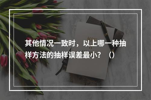 其他情况一致时，以上哪一种抽样方法的抽样误差最小？（）