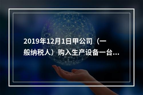 2019年12月1日甲公司（一般纳税人）购入生产设备一台，支