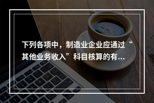 下列各项中，制造业企业应通过“其他业务收入”科目核算的有（　