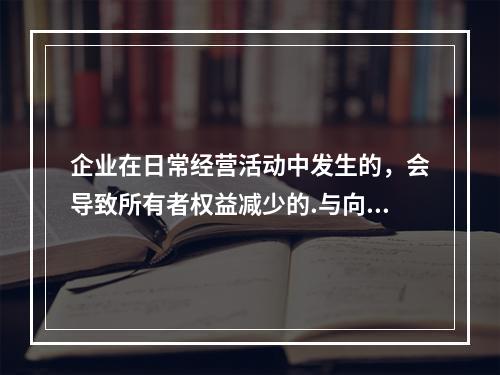 企业在日常经营活动中发生的，会导致所有者权益减少的.与向所有