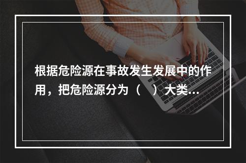 根据危险源在事故发生发展中的作用，把危险源分为（　）大类。