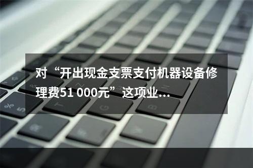 对“开出现金支票支付机器设备修理费51 000元”这项业务，