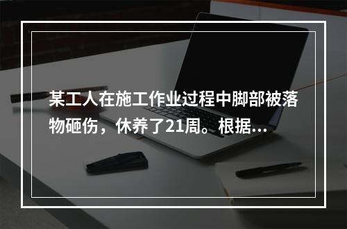 某工人在施工作业过程中脚部被落物砸伤，休养了21周。根据《企