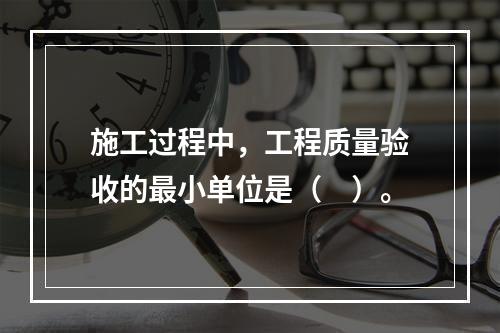 施工过程中，工程质量验收的最小单位是（　）。