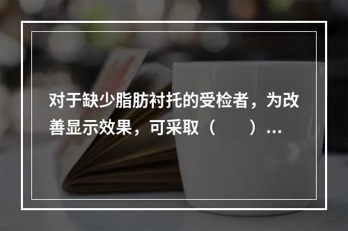 对于缺少脂肪衬托的受检者，为改善显示效果，可采取（　　）。