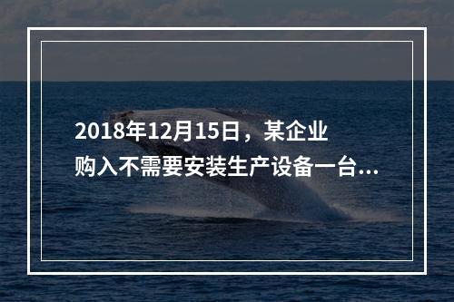 2018年12月15日，某企业购入不需要安装生产设备一台，原