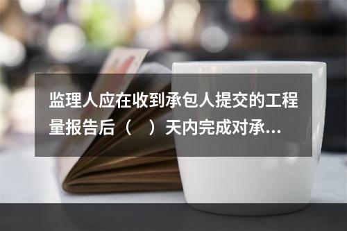 监理人应在收到承包人提交的工程量报告后（　）天内完成对承包人