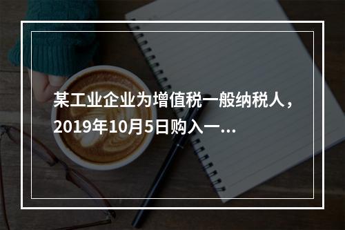 某工业企业为增值税一般纳税人，2019年10月5日购入一批材