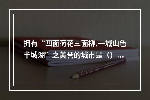 拥有“四面荷花三面柳,一城山色半城湖”之美誉的城市是（）。