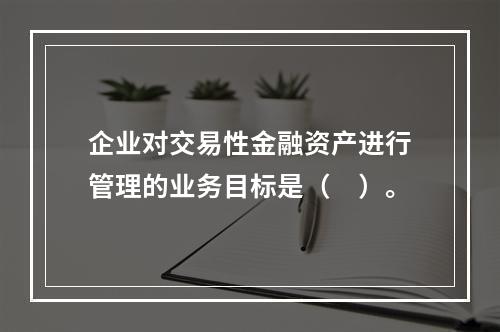 企业对交易性金融资产进行管理的业务目标是（　）。