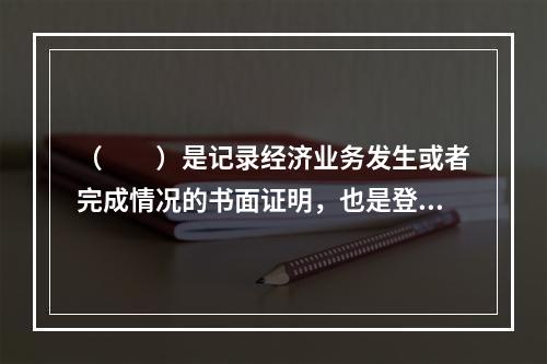 （　　）是记录经济业务发生或者完成情况的书面证明，也是登记账