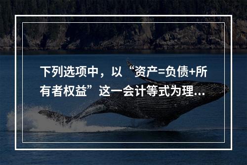 下列选项中，以“资产=负债+所有者权益”这一会计等式为理论依